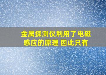 金属探测仪利用了电磁感应的原理 因此只有